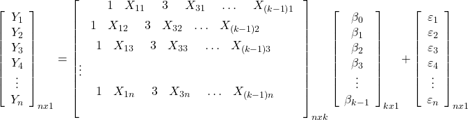 \displaystyle \mathop {\left[ {\begin{array}{*{20}{c}}  {{Y_1}} \\  {{Y_2}} \\  {{Y_3}} \\  {{Y_4}} \\  \vdots  \\  {{Y_n}}  \end{array}} \right]}\nolimits_{nx1}  = \mathop {\left[ \begin{gathered}  \begin{array}{*{20}{c}}  {\begin{array}{*{20}{c}}  {\begin{array}{*{20}{c}}  {\begin{array}{*{20}{c}}  {\begin{array}{*{20}{c}}  1&{{X_{11}}}  \end{array}}&3  \end{array}}&{{X_{31}}}  \end{array}}& \ldots  \end{array}}&{{X_{\left( {k - 1} \right)1}}}  \end{array} \hfill \\  \begin{array}{*{20}{c}}  {\begin{array}{*{20}{c}}  1&{{X_{12}}}  \end{array}}&3&{{X_{32}}}& \ldots &{{X_{\left( {k - 1} \right)2}}}  \end{array} \hfill \\  \begin{array}{*{20}{c}}  {\begin{array}{*{20}{c}}  {\begin{array}{*{20}{c}}  1&{{X_{13}}}  \end{array}}&3&{{X_{33}}}  \end{array}}& \ldots &{{X_{\left( {k - 1} \right)3}}}  \end{array} \hfill \\  \vdots  \hfill \\  \begin{array}{*{20}{c}}  {\begin{array}{*{20}{c}}  {\begin{array}{*{20}{c}}  1&{{X_{1n}}}  \end{array}}&3&{{X_{3n}}}  \end{array}}& \ldots &{{X_{\left( {k - 1} \right)n}}}  \end{array} \hfill \\  \end{gathered}  \right]}\nolimits_{nxk} \mathop {\left[ {\begin{array}{*{20}{c}}  {{\beta _0}} \\  {{\beta _1}} \\  {{\beta _2}} \\  {{\beta _3}} \\  \vdots  \\  {{\beta _{k - 1}}}  \end{array}} \right]}\nolimits_{kx1}  + \mathop {\left[ {\begin{array}{*{20}{c}}  {{\varepsilon _1}} \\  {{\varepsilon _2}} \\  {{\varepsilon _3}} \\  {{\varepsilon _4}} \\  \vdots  \\  {{\varepsilon _n}}  \end{array}} \right]}\nolimits_{nx1}  