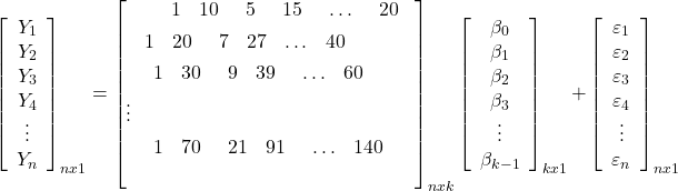 \displaystyle \mathop {\left[ {\begin{array}{*{20}{c}}  {{Y_1}} \\  {{Y_2}} \\  {{Y_3}} \\  {{Y_4}} \\  \vdots  \\  {{Y_n}}  \end{array}} \right]}\nolimits_{nx1}  = \mathop {\left[ \begin{gathered}  \begin{array}{*{20}{c}}  {\begin{array}{*{20}{c}}  {\begin{array}{*{20}{c}}  {\begin{array}{*{20}{c}}  {\begin{array}{*{20}{c}}  1&{10}  \end{array}}&5  \end{array}}&{15}  \end{array}}& \ldots  \end{array}}&{20}  \end{array} \hfill \\  \begin{array}{*{20}{c}}  {\begin{array}{*{20}{c}}  1&{20}  \end{array}}&7&{27}& \ldots &{40}  \end{array} \hfill \\  \begin{array}{*{20}{c}}  {\begin{array}{*{20}{c}}  {\begin{array}{*{20}{c}}  1&{30}  \end{array}}&9&{39}  \end{array}}& \ldots &{60}  \end{array} \hfill \\  \vdots  \hfill \\  \begin{array}{*{20}{c}}  {\begin{array}{*{20}{c}}  {\begin{array}{*{20}{c}}  1&{70}  \end{array}}&{21}&{91}  \end{array}}& \ldots &{140}  \end{array} \hfill \\  \end{gathered}  \right]}\nolimits_{nxk} \mathop {\left[ {\begin{array}{*{20}{c}}  {{\beta _0}} \\  {{\beta _1}} \\  {{\beta _2}} \\  {{\beta _3}} \\  \vdots  \\  {{\beta _{k - 1}}}  \end{array}} \right]}\nolimits_{kx1}  + \mathop {\left[ {\begin{array}{*{20}{c}}  {{\varepsilon _1}} \\  {{\varepsilon _2}} \\  {{\varepsilon _3}} \\  {{\varepsilon _4}} \\  \vdots  \\  {{\varepsilon _n}}  \end{array}} \right]}\nolimits_{nx1}  