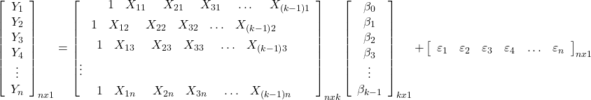 \displaystyle \mathop {\left[ {\begin{array}{*{20}{c}} {{Y_1}} \\ {{Y_2}} \\ {{Y_3}} \\ {{Y_4}} \\ \vdots \\ {{Y_n}} \end{array}} \right]}\nolimits_{nx1} = \mathop {\left[ \begin{gathered} \begin{array}{*{20}{c}} {\begin{array}{*{20}{c}} {\begin{array}{*{20}{c}} {\begin{array}{*{20}{c}} {\begin{array}{*{20}{c}} 1&{{X_{11}}} \end{array}}&{{X_{21}}} \end{array}}&{{X_{31}}} \end{array}}& \ldots \end{array}}&{{X_{\left( {k - 1} \right)1}}} \end{array} \hfill \\ \begin{array}{*{20}{c}} {\begin{array}{*{20}{c}} 1&{{X_{12}}} \end{array}}&{{X_{22}}}&{{X_{32}}}& \ldots &{{X_{\left( {k - 1} \right)2}}} \end{array} \hfill \\ \begin{array}{*{20}{c}} {\begin{array}{*{20}{c}} {\begin{array}{*{20}{c}} 1&{{X_{13}}} \end{array}}&{{X_{23}}}&{{X_{33}}} \end{array}}& \ldots &{{X_{\left( {k - 1} \right)3}}} \end{array} \hfill \\ \vdots \hfill \\ \begin{array}{*{20}{c}} {\begin{array}{*{20}{c}} {\begin{array}{*{20}{c}} 1&{{X_{1n}}} \end{array}}&{{X_{2n}}}&{{X_{3n}}} \end{array}}& \ldots &{{X_{\left( {k - 1} \right)n}}} \end{array} \hfill \\ \end{gathered} \right]}\nolimits_{nxk} \mathop {\left[ {\begin{array}{*{20}{c}} {{\beta _0}} \\ {{\beta _1}} \\ {{\beta _2}} \\ {{\beta _3}} \\ \vdots \\ {{\beta _{k - 1}}} \end{array}} \right]}\nolimits_{kx1} + \mathop {\left[ {\begin{array}{*{20}{c}} {{\varepsilon _1}}&{{\varepsilon _2}}&{{\varepsilon _3}}&{{\varepsilon _4}}& \ldots &{{\varepsilon _n}} \end{array}} \right]}\nolimits_{nx1} 