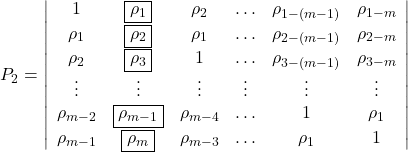 Rendered by QuickLaTeX.com \displaystyle {P_2} = \left| {\begin{array}{*{20}{c}} 1&{\boxed{{\rho _1}}}&{{\rho _2}}& \ldots &{{\rho _{1 - \left( {m - 1} \right)}}}&{{\rho _{1 - m}}} \\ {{\rho _1}}&{\boxed{{\rho _2}}}&{{\rho _1}}& \ldots &{{\rho _{2 - \left( {m - 1} \right)}}}&{{\rho _{2 - m}}} \\ {{\rho _2}}&{\boxed{{\rho _3}}}&1& \ldots &{{\rho _{3 - \left( {m - 1} \right)}}}&{{\rho _{3 - m}}} \\ \vdots & \vdots & \vdots & \vdots & \vdots & \vdots \\ {{\rho _{m - 2}}}&{\boxed{{\rho _{m - 1}}}}&{{\rho _{m - 4}}}& \ldots &1&{{\rho _1}} \\ {{\rho _{m - 1}}}&{\boxed{{\rho _m}}}&{{\rho _{m - 3}}}& \ldots &{{\rho _1}}&1 \end{array}} \right|