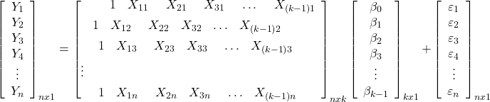 \displaystyle \mathop {\left[ {\begin{array}{*{20}{c}} {{Y_1}} \\ {{Y_2}} \\ {{Y_3}} \\ {{Y_4}} \\ \vdots \\ {{Y_n}} \end{array}} \right]}\nolimits_{nx1} = \mathop {\left[ \begin{gathered} \begin{array}{*{20}{c}} {\begin{array}{*{20}{c}} {\begin{array}{*{20}{c}} {\begin{array}{*{20}{c}} {\begin{array}{*{20}{c}} 1&{{X_{11}}} \end{array}}&{{X_{21}}} \end{array}}&{{X_{31}}} \end{array}}& \ldots \end{array}}&{{X_{\left( {k - 1} \right)1}}} \end{array} \hfill \\ \begin{array}{*{20}{c}} {\begin{array}{*{20}{c}} 1&{{X_{12}}} \end{array}}&{{X_{22}}}&{{X_{32}}}& \ldots &{{X_{\left( {k - 1} \right)2}}} \end{array} \hfill \\ \begin{array}{*{20}{c}} {\begin{array}{*{20}{c}} {\begin{array}{*{20}{c}} 1&{{X_{13}}} \end{array}}&{{X_{23}}}&{{X_{33}}} \end{array}}& \ldots &{{X_{\left( {k - 1} \right)3}}} \end{array} \hfill \\ \vdots \hfill \\ \begin{array}{*{20}{c}} {\begin{array}{*{20}{c}} {\begin{array}{*{20}{c}} 1&{{X_{1n}}} \end{array}}&{{X_{2n}}}&{{X_{3n}}} \end{array}}& \ldots &{{X_{\left( {k - 1} \right)n}}} \end{array} \hfill \\ \end{gathered} \right]}\nolimits_{nxk} \mathop {\left[ {\begin{array}{*{20}{c}} {{\beta _0}} \\ {{\beta _1}} \\ {{\beta _2}} \\ {{\beta _3}} \\ \vdots \\ {{\beta _{k - 1}}} \end{array}} \right]}\nolimits_{kx1} + \mathop {\left[ {\begin{array}{*{20}{c}} {{\varepsilon _1}} \\ {{\varepsilon _2}} \\ {{\varepsilon _3}} \\ {{\varepsilon _4}} \\ \vdots \\ {{\varepsilon _n}} \end{array}} \right]}\nolimits_{nx1}